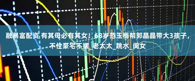 融易富配资 有其母必有其女！68岁范玉梅帮郭晶晶带大3孩子，不住豪宅不摆_老太太_跳水_闺女