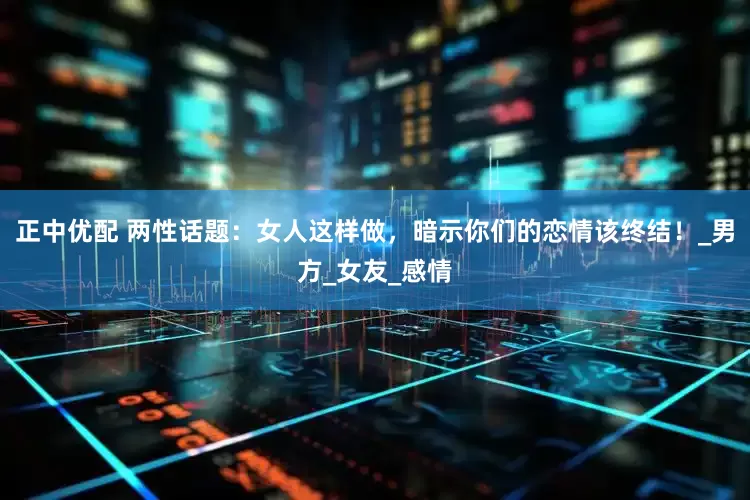 正中优配 两性话题：女人这样做，暗示你们的恋情该终结！_男方_女友_感情