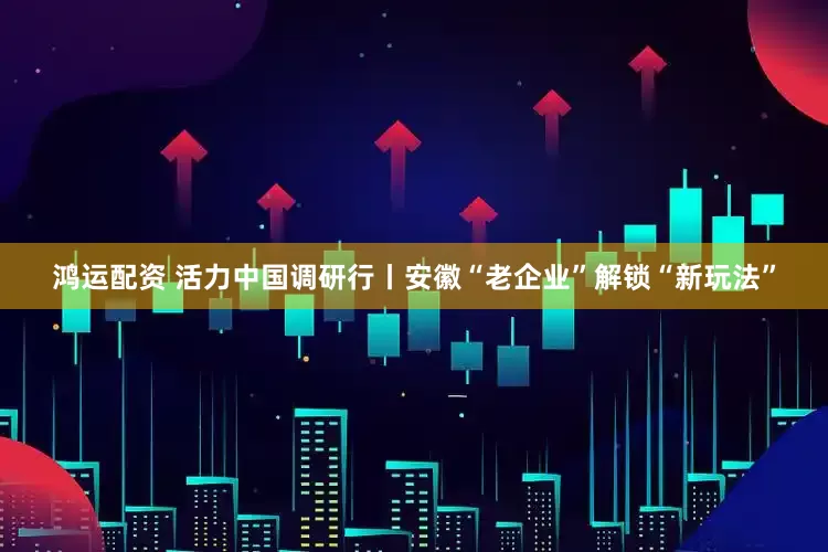 鸿运配资 活力中国调研行丨安徽“老企业”解锁“新玩法”