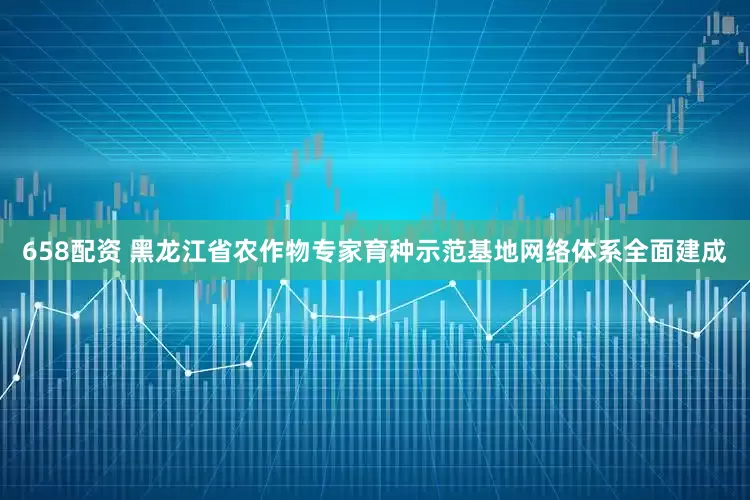 658配资 黑龙江省农作物专家育种示范基地网络体系全面建成