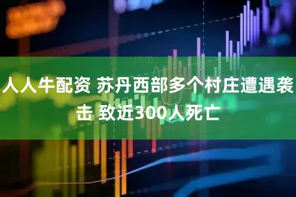 人人牛配资 苏丹西部多个村庄遭遇袭击 致近300人死亡