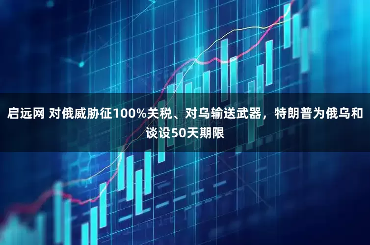 启远网 对俄威胁征100%关税、对乌输送武器，特朗普为俄乌和谈设50天期限