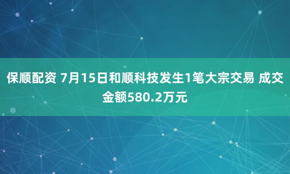 保顺配资 7月15日和顺科技发生1笔大宗交易 成交金额580.2万元
