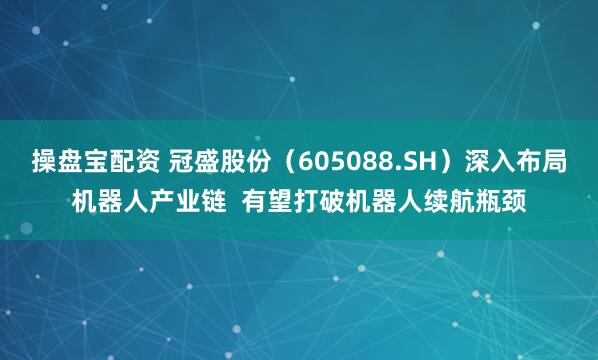 操盘宝配资 冠盛股份（605088.SH）深入布局机器人产业链  有望打破机器人续航瓶颈