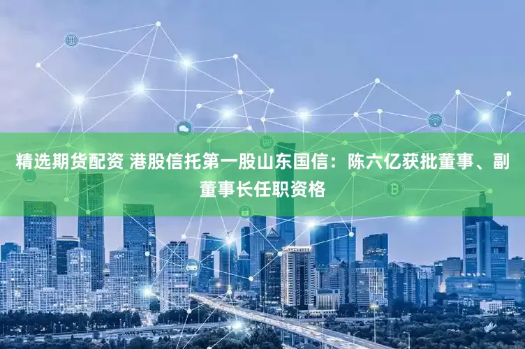 精选期货配资 港股信托第一股山东国信：陈六亿获批董事、副董事长任职资格