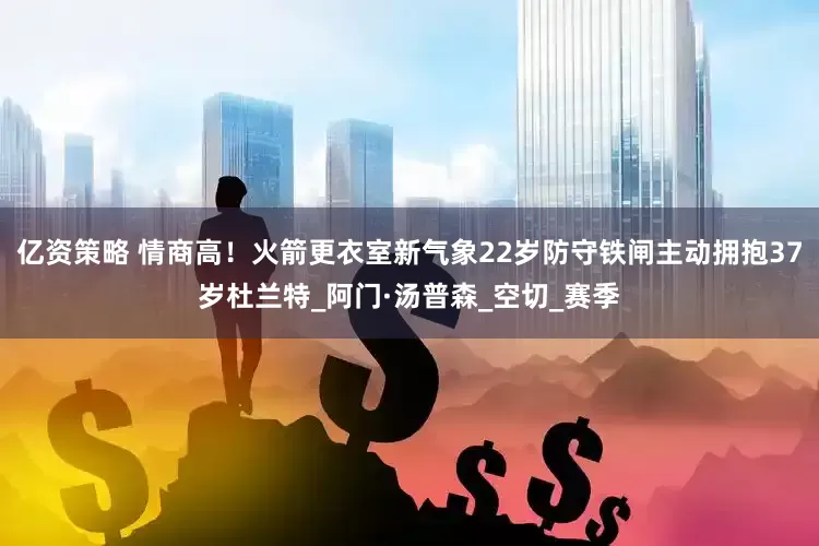 亿资策略 情商高！火箭更衣室新气象22岁防守铁闸主动拥抱37岁杜兰特_阿门·汤普森_空切_赛季