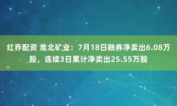 红乔配资 淮北矿业：7月18日融券净卖出6.08万股，连续3日累计净卖出25.55万股