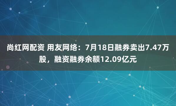 尚红网配资 用友网络：7月18日融券卖出7.47万股，融资融券余额12.09亿元