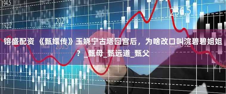 镕盛配资 《甄嬛传》玉娆宁古塔回宫后，为啥改口叫浣碧碧姐姐？_甄母_甄远道_甄父