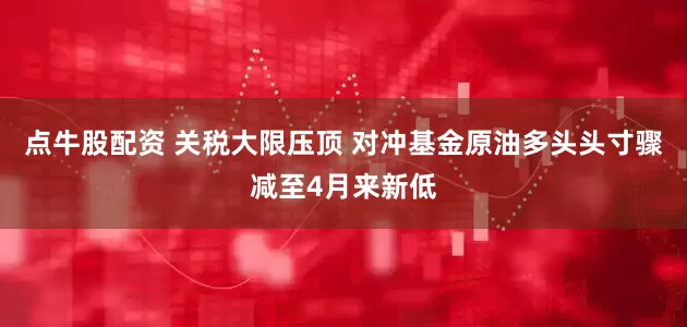 点牛股配资 关税大限压顶 对冲基金原油多头头寸骤减至4月来新低