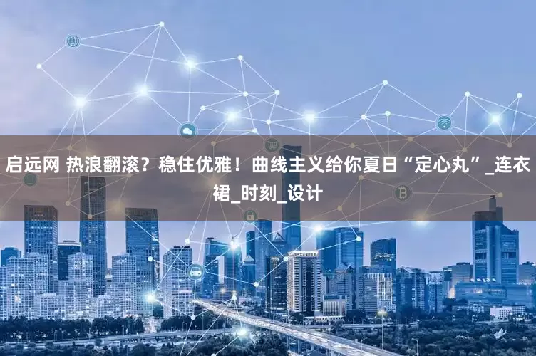启远网 热浪翻滚？稳住优雅！曲线主义给你夏日“定心丸”_连衣裙_时刻_设计
