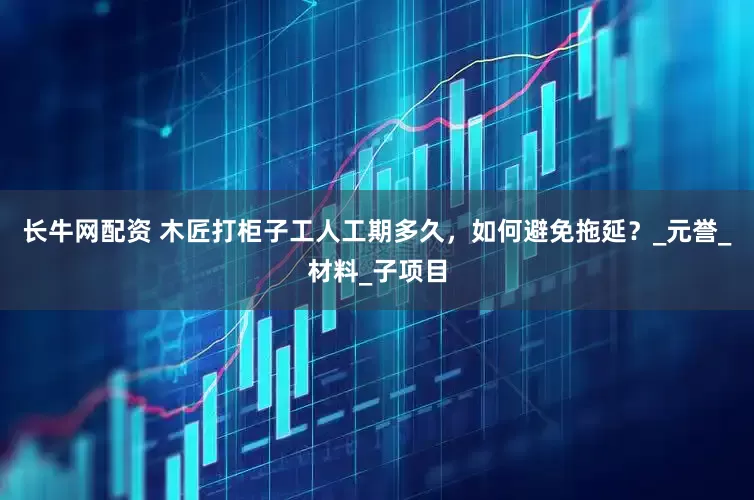 长牛网配资 木匠打柜子工人工期多久，如何避免拖延？_元誉_材料_子项目