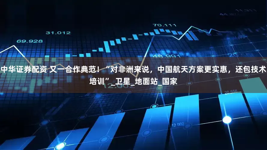 中华证券配资 又一合作典范！“对非洲来说，中国航天方案更实惠，还包技术培训”_卫星_地面站_国家