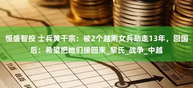 恒盛智投 士兵黄干宗：被2个越南女兵劫走13年，回国后：希望把她们接回来_黎氏_战争_中越