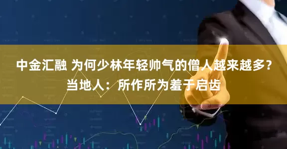 中金汇融 为何少林年轻帅气的僧人越来越多？当地人：所作所为羞于启齿