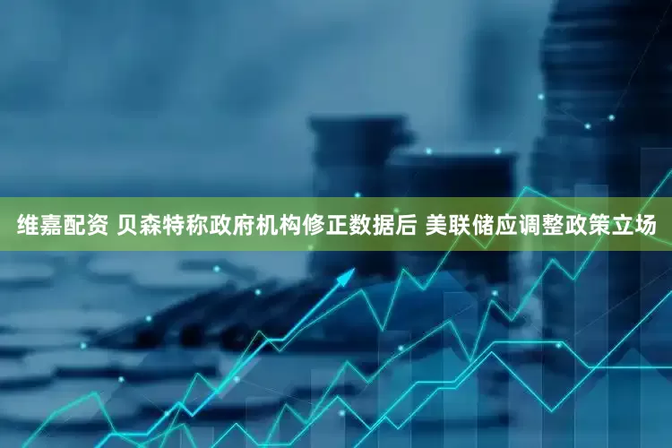 维嘉配资 贝森特称政府机构修正数据后 美联储应调整政策立场
