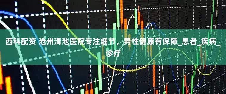 西科配资 沧州清池医院专注细节，男性健康有保障_患者_疾病_诊疗