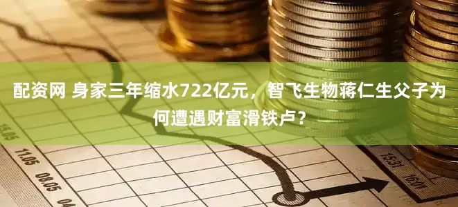 配资网 身家三年缩水722亿元，智飞生物蒋仁生父子为何遭遇财富滑铁卢？