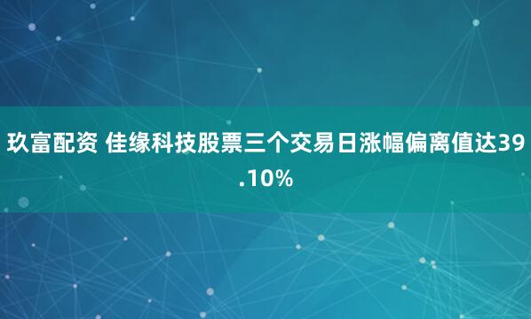 玖富配资 佳缘科技股票三个交易日涨幅偏离值达39.10%