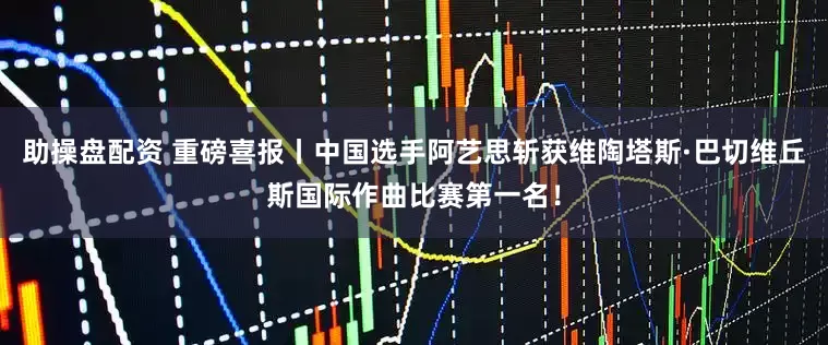 助操盘配资 重磅喜报丨中国选手阿艺思斩获维陶塔斯·巴切维丘斯国际作曲比赛第一名！