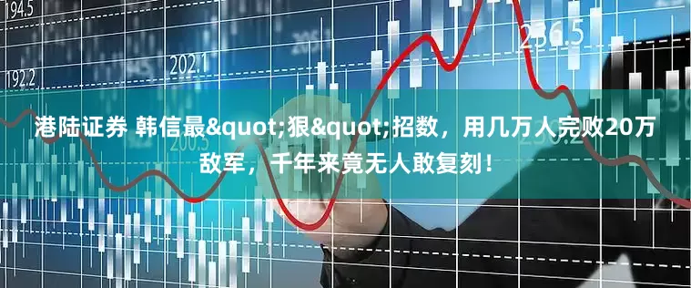 港陆证券 韩信最"狠"招数，用几万人完败20万敌军，千年来竟无人敢复刻！