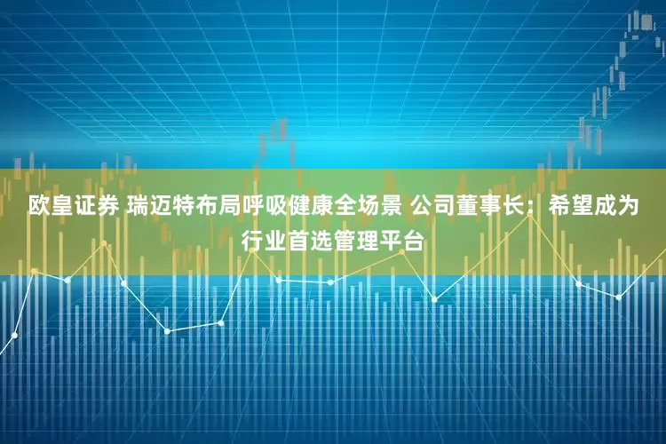 欧皇证券 瑞迈特布局呼吸健康全场景 公司董事长：希望成为行业首选管理平台