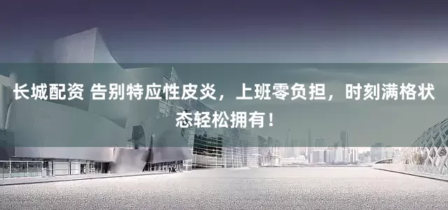 长城配资 告别特应性皮炎，上班零负担，时刻满格状态轻松拥有！