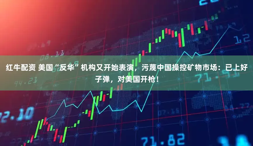 红牛配资 美国“反华”机构又开始表演，污蔑中国操控矿物市场：已上好子弹，对美国开枪！