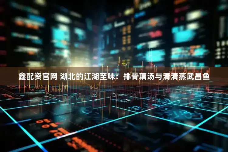 鑫配资官网 湖北的江湖至味：排骨藕汤与清清蒸武昌鱼