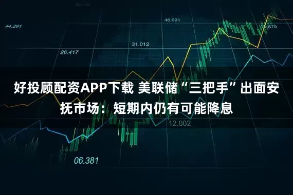 好投顾配资APP下载 美联储“三把手”出面安抚市场：短期内仍有可能降息