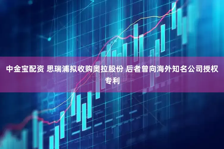 中金宝配资 思瑞浦拟收购奥拉股份 后者曾向海外知名公司授权专利