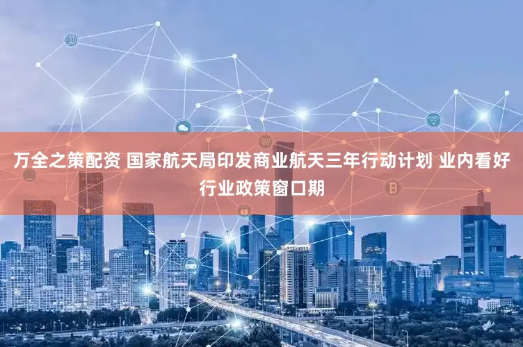 万全之策配资 国家航天局印发商业航天三年行动计划 业内看好行业政策窗口期
