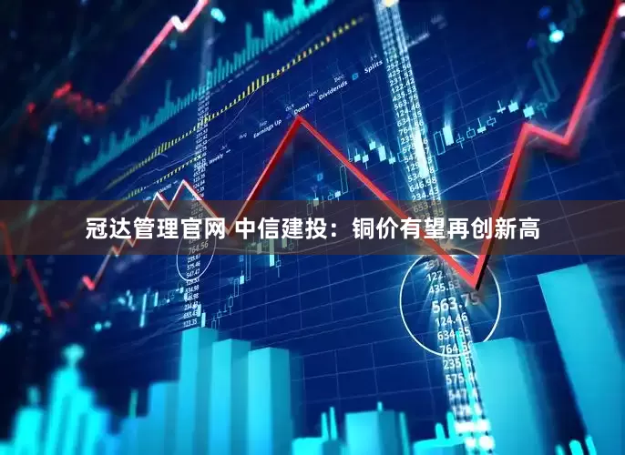 冠达管理官网 中信建投：铜价有望再创新高