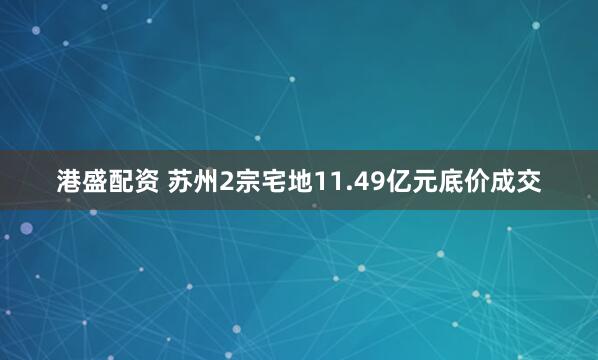 港盛配资 苏州2宗宅地11.49亿元底价成交