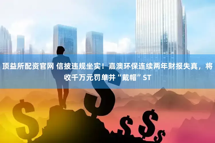 顶益所配资官网 信披违规坐实！嘉澳环保连续两年财报失真，将收千万元罚单并“戴帽”ST
