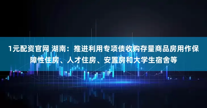 1元配资官网 湖南：推进利用专项债收购存量商品房用作保障性住房、人才住房、安置房和大学生宿舍等