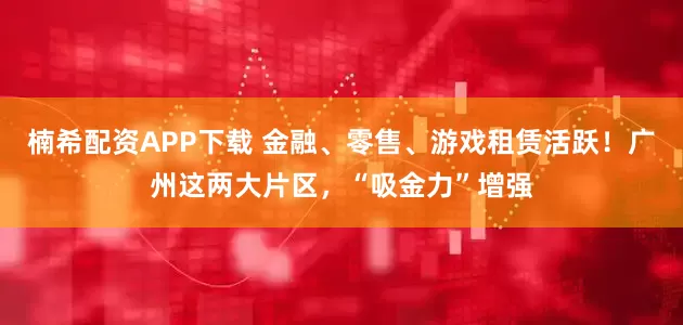楠希配资APP下载 金融、零售、游戏租赁活跃！广州这两大片区，“吸金力”增强