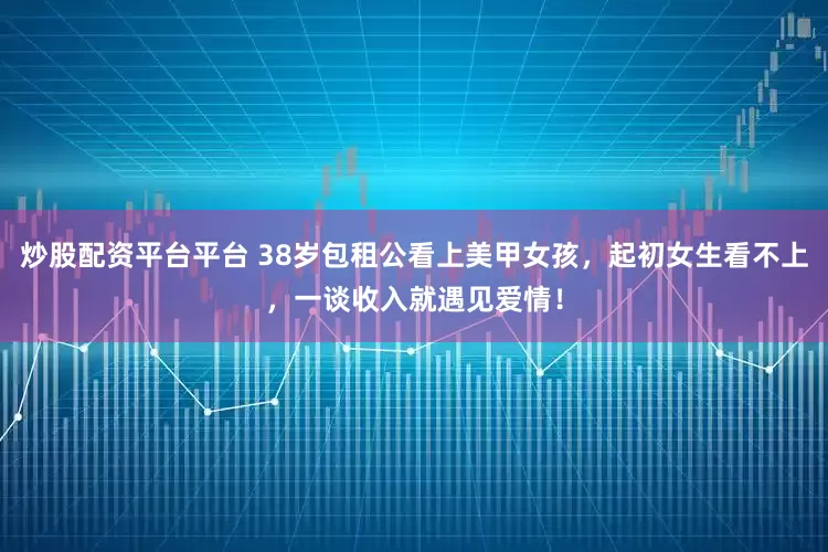 炒股配资平台平台 38岁包租公看上美甲女孩，起初女生看不上，一谈收入就遇见爱情！