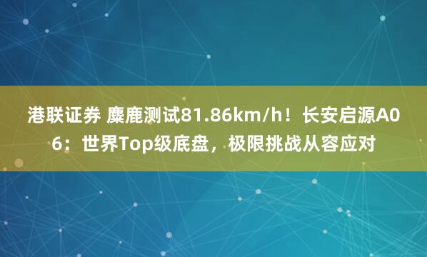 港联证券 麋鹿测试81.86km/h！长安启源A06：世界Top级底盘，极限挑战从容应对