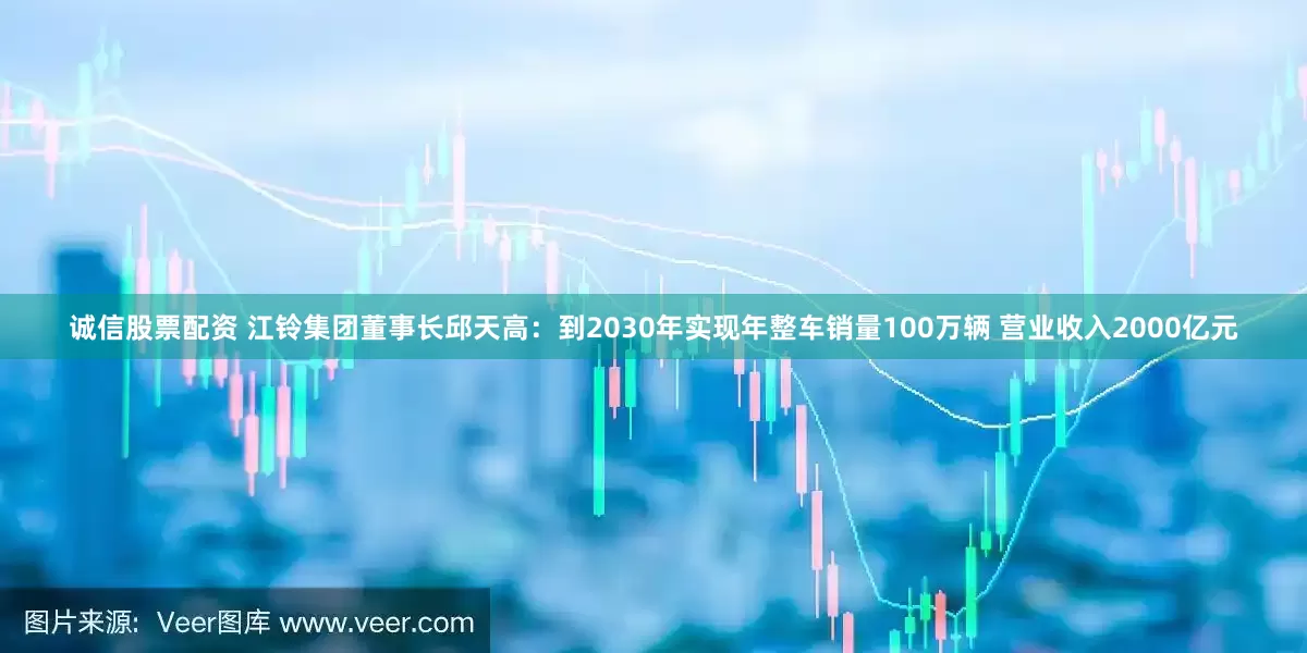 诚信股票配资 江铃集团董事长邱天高：到2030年实现年整车销量100万辆 营业收入2000亿元