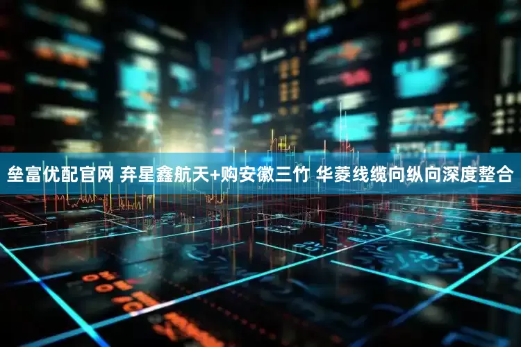 垒富优配官网 弃星鑫航天+购安徽三竹 华菱线缆向纵向深度整合