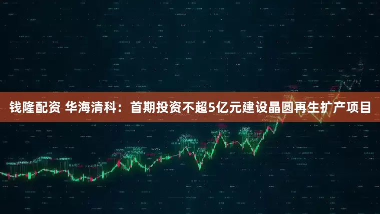 钱隆配资 华海清科：首期投资不超5亿元建设晶圆再生扩产项目