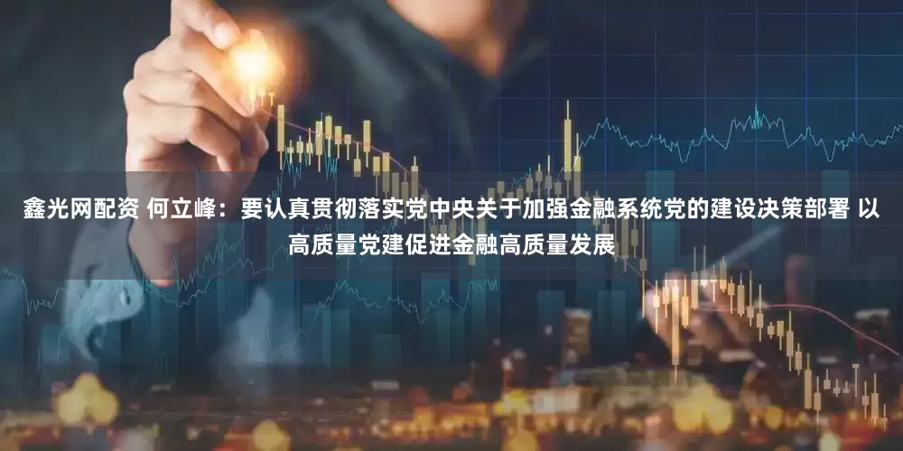 鑫光网配资 何立峰：要认真贯彻落实党中央关于加强金融系统党的建设决策部署 以高质量党建促进金融高质量发展