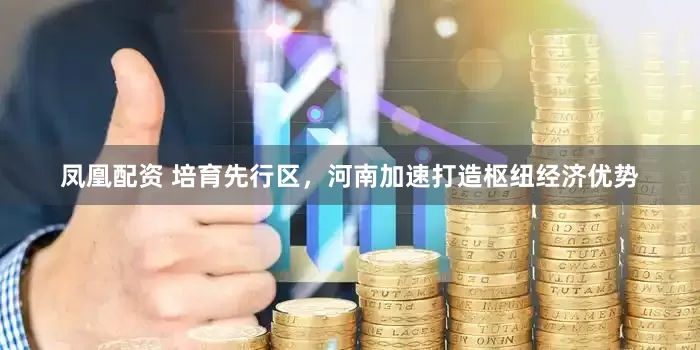 凤凰配资 培育先行区，河南加速打造枢纽经济优势