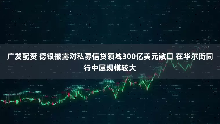 广发配资 德银披露对私募信贷领域300亿美元敞口 在华尔街同行中属规模较大