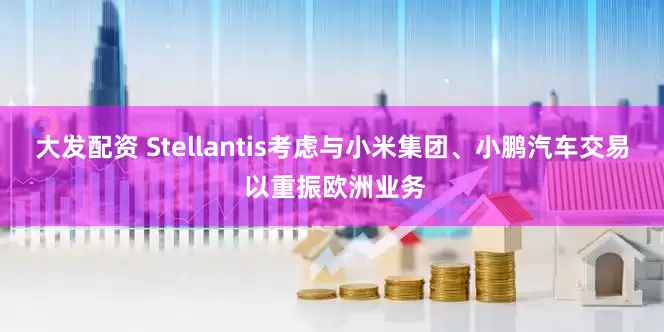 大发配资 Stellantis考虑与小米集团、小鹏汽车交易 以重振欧洲业务