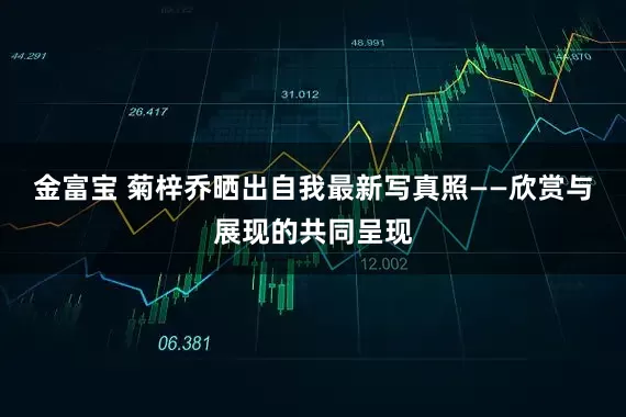 金富宝 菊梓乔晒出自我最新写真照——欣赏与展现的共同呈现