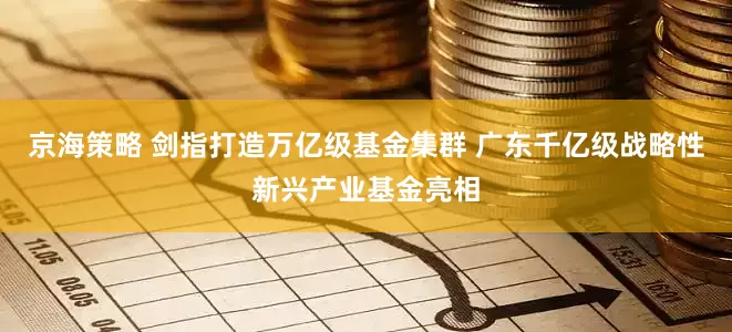 京海策略 剑指打造万亿级基金集群 广东千亿级战略性新兴产业基金亮相